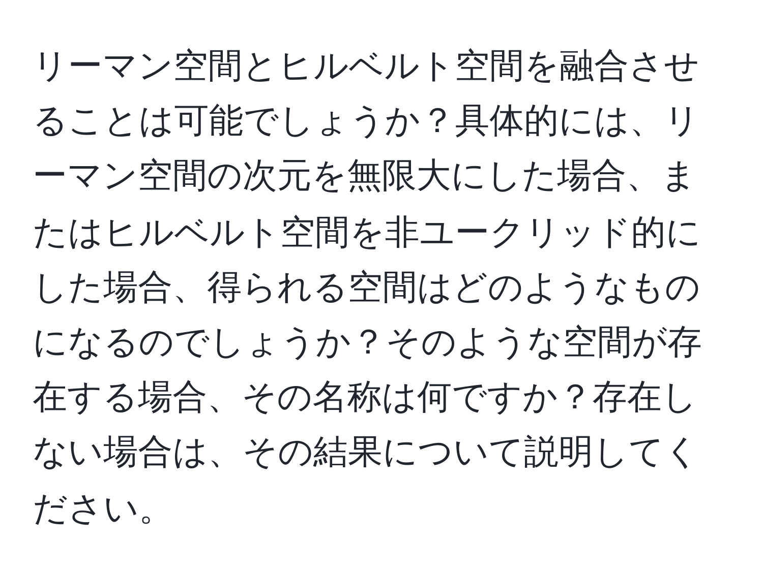 リーマン空間とヒルベルト空間を融合させることは可能でしょうか？具体的には、リーマン空間の次元を無限大にした場合、またはヒルベルト空間を非ユークリッド的にした場合、得られる空間はどのようなものになるのでしょうか？そのような空間が存在する場合、その名称は何ですか？存在しない場合は、その結果について説明してください。