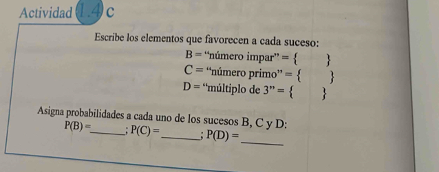 Actividad 1.4 c 
Escribe los elementos que favorecen a cada suceso:
B= “número impar” =  
C= “número primo” =  
D= *múltiplo de 3''= 
Asigna probabilidades a cada uno de los sucesos B, C y D :
P(B)= _ P(C)= _ : P(D)= _