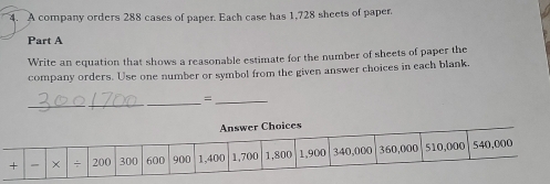 A company orders 288 cases of paper. Each case has 1,728 sheets of paper. 
Part A 
Write an equation that shows a reasonable estimate for the number of sheets of paper the 
company orders. Use one number or symbol from the given answer choices in each blank. 
_ 
_ 
_=