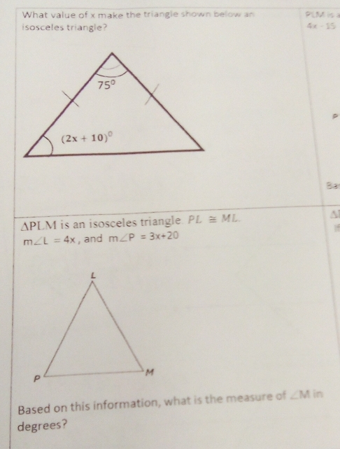 What value of x make the triangle shown below an PLM is 
isosceles triangle?
4x-1
Ba
△ PLM is an isosceles triangle PL≌ ML
m∠ L=4x , and m∠ P=3x+20
Based on this information, what is the measure of ∠ M in
degrees?