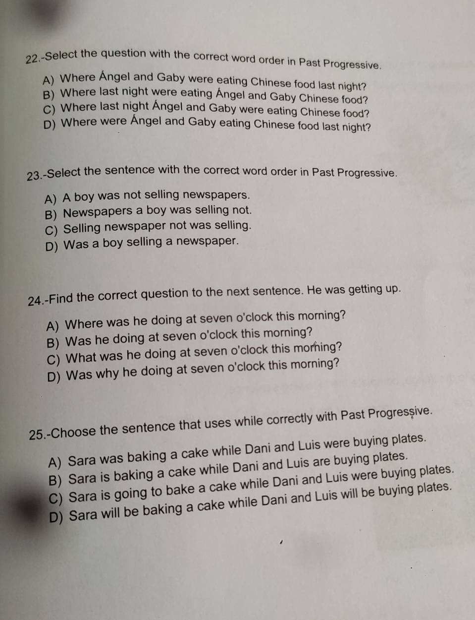 22.-Select the question with the correct word order in Past Progressive.
A) Where Ángel and Gaby were eating Chinese food last night?
B) Where last night were eating Ángel and Gaby Chinese food?
C) Where last night Ángel and Gaby were eating Chinese food?
D) Where were Ángel and Gaby eating Chinese food last night?
23.-Select the sentence with the correct word order in Past Progressive.
A) A boy was not selling newspapers.
B) Newspapers a boy was selling not.
C) Selling newspaper not was selling.
D) Was a boy selling a newspaper.
24.-Find the correct question to the next sentence. He was getting up.
A) Where was he doing at seven o'clock this morning?
B) Was he doing at seven o'clock this morning?
C) What was he doing at seven o'clock this morning?
D) Was why he doing at seven o'clock this morning?
25.-Choose the sentence that uses while correctly with Past Progresşive.
A) Sara was baking a cake while Dani and Luis were buying plates.
B) Sara is baking a cake while Dani and Luis are buying plates.
C) Sara is going to bake a cake while Dani and Luis were buying plates.
D) Sara will be baking a cake while Dani and Luis will be buying plates.