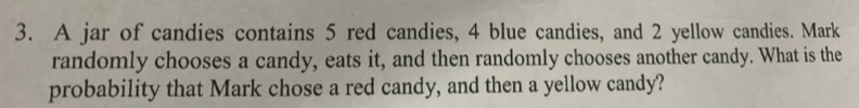 A jar of candies contains 5 red candies, 4 blue candies, and 2 yellow candies. Mark 
randomly chooses a candy, eats it, and then randomly chooses another candy. What is the 
probability that Mark chose a red candy, and then a yellow candy?