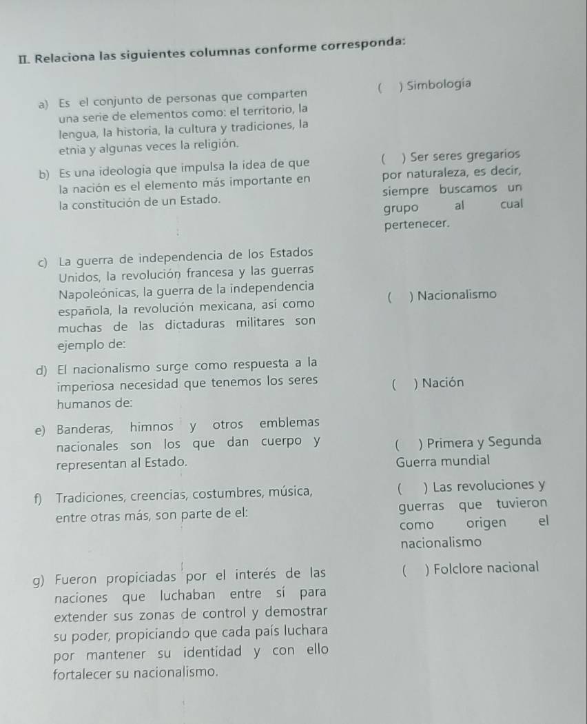 Relaciona las siguientes columnas conforme corresponda: 
a) Es el conjunto de personas que comparten  ) Simbología 
una serie de elementos como: el territorio, la 
lengua, la historia, la cultura y tradiciones, la 
etnia y algunas veces la religión. 
b) Es una ideología que impulsa la idea de que ( ) Ser seres gregarios 
la nación es el elemento más importante en por naturaleza, es decir, 
la constitución de un Estado. siempre buscamos un cual 
grupo al 
pertenecer. 
c) La guerra de independencia de los Estados 
Unidos, la revolución francesa y las guerras 
Napoleónicas, la guerra de la independencia 
 
española, la revolución mexicana, así como ) Nacionalismo 
muchas de las dictaduras militares son 
ejemplo de: 
d) El nacionalismo surge como respuesta a la 
imperiosa necesidad que tenemos los seres 
 ) Nación 
humanos de: 
e) Banderas, himnos y otros emblemas 
nacionales son los que dan cuerpo y ) Primera y Segunda 
representan al Estado. Guerra mundial 
f) Tradiciones, creencias, costumbres, música, ( ) Las revoluciones y 
entre otras más, son parte de el: guerras que tuvieron 
como origen el 
nacionalismo 
g) Fueron propiciadas por el interés de las  ) Folclore nacional 
naciones que luchaban entre sí para 
extender sus zonas de control y demostrar 
su poder, propiciando que cada país luchara 
por mantener su identidad y con ello 
fortalecer su nacionalismo.