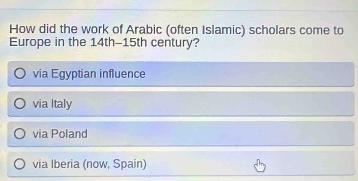 How did the work of Arabic (often Islamic) scholars come to
Europe in the 14th - 15th century?
via Egyptian influence
via Italy
via Poland
via Iberia (now, Spain)