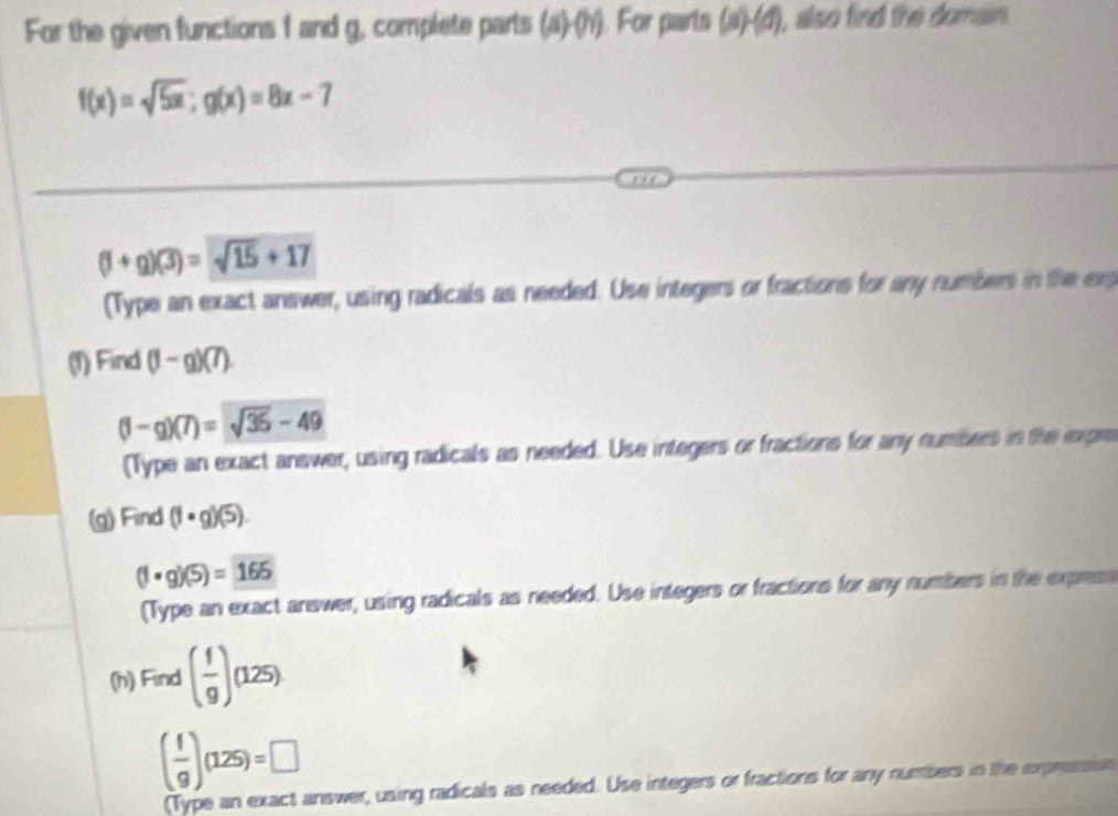 For the given functions f and g, complete parts (a)-(b). For parts (a)-(d) , also find the domain .
f(x)=sqrt(5x); g(x)=8x-7
(f+g)(3)=sqrt(15)+17
(Type an exact answer, using radicals as needed. Use integers or fractions for any numbers in the erg 
(1) Find (1-g)(7)
(1-g)(7)=sqrt(36)-49
(Type an exact answer, using radicals as needed. Use integers or fractions for any numbers in the expre 
(g) Find (1· g)(5).
(1· g)(5)=165
(Type an exact answer, using radicals as needed. Use integers or fractions for any numbers in the express 
(h) Find ( f/g )(125)
( f/g )(125)=□
(Type an exact answer, using radicals as needed. Use integers or fractions for any numbers in the expresion