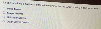 Joseph is writing a business letter to the mayor of the city. Which opening is best for his letter? 
Hello Mayor 
Mayor Brown 
Hi Mayor Brown: 
Dear Mayor Brown: