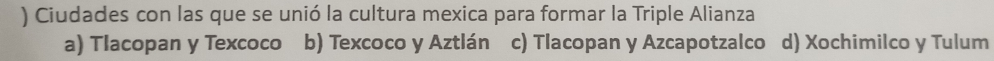 ) Ciudades con las que se unió la cultura mexica para formar la Triple Alianza
a) Tlacopan y Texcoco b) Texcoco y Aztlán c) Tlacopan y Azcapotzalco d) Xochimilco y Tulum