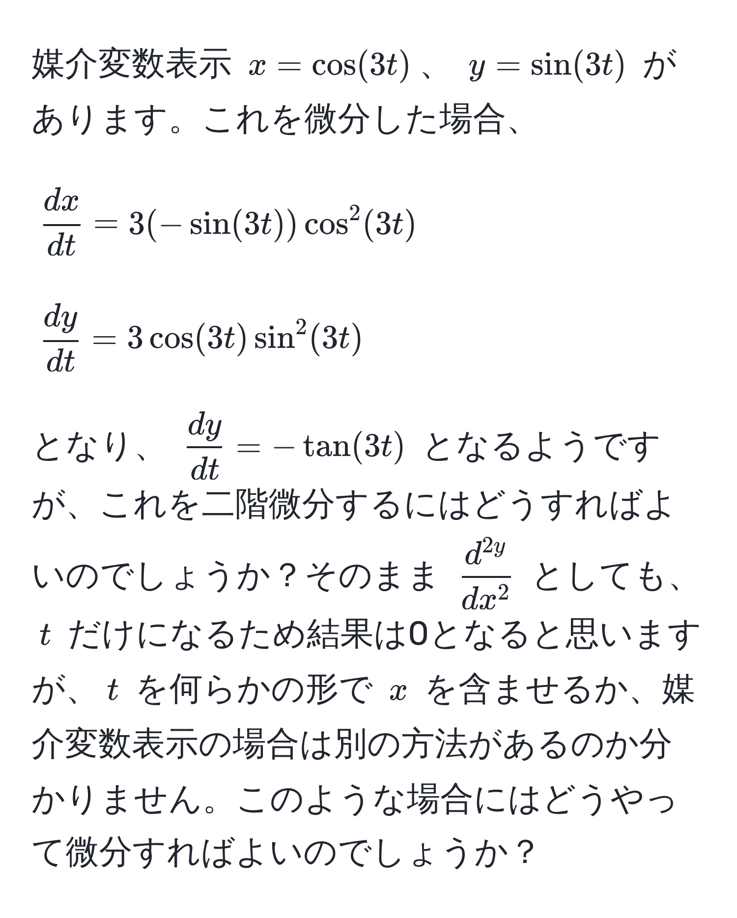 媒介変数表示 ( x = cos(3t) )、 ( y = sin(3t) ) があります。これを微分した場合、 
[
 dx/dt  = 3(-sin(3t)) cos^(2(3t) 
]
[
fracdy)dt = 3cos(3t) sin^(2(3t)
]
となり、 (fracdy)dt = -tan(3t)) となるようですが、これを二階微分するにはどうすればよいのでしょうか？そのまま (fracd^(2y)dx^2) としても、 (t) だけになるため結果は0となると思いますが、(t) を何らかの形で (x) を含ませるか、媒介変数表示の場合は別の方法があるのか分かりません。このような場合にはどうやって微分すればよいのでしょうか？