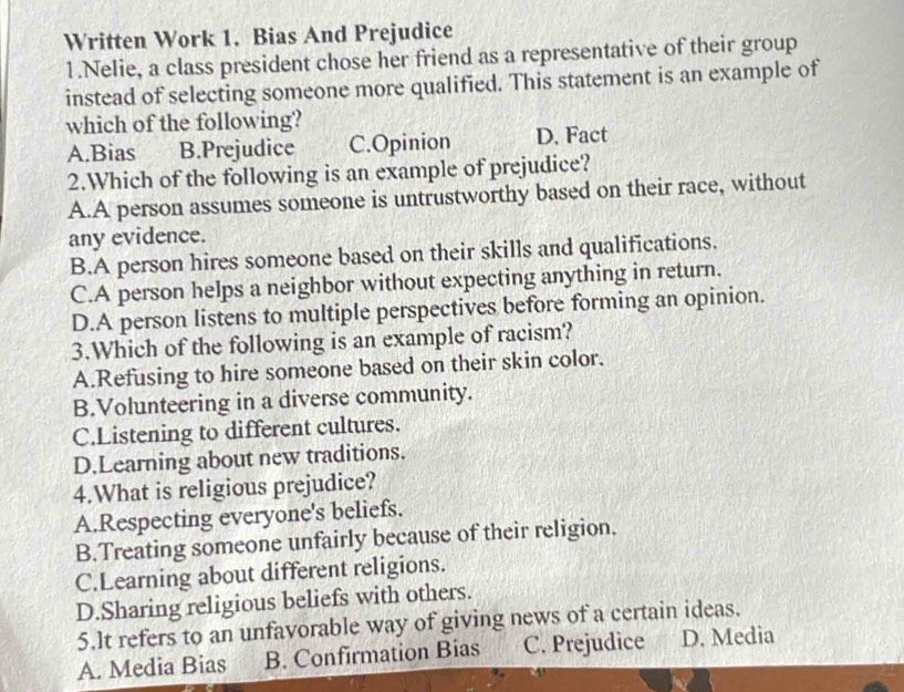 Written Work 1. Bias And Prejudice
1.Nelie, a class president chose her friend as a representative of their group
instead of selecting someone more qualified. This statement is an example of
which of the following?
A.Bias B.Prejudice C.Opinion D. Fact
2.Which of the following is an example of prejudice?
A.A person assumes someone is untrustworthy based on their race, without
any evidence.
B.A person hires someone based on their skills and qualifications.
C.A person helps a neighbor without expecting anything in return.
D.A person listens to multiple perspectives before forming an opinion.
3.Which of the following is an example of racism?
A.Refusing to hire someone based on their skin color.
B.Volunteering in a diverse community.
C.Listening to different cultures.
D.Learning about new traditions.
4.What is religious prejudice?
A.Respecting everyone's beliefs.
B.Treating someone unfairly because of their religion.
C.Learning about different religions.
D.Sharing religious beliefs with others.
5.lt refers to an unfavorable way of giving news of a certain ideas.
A. Media Bias B. Confirmation Bias C. Prejudice D. Media