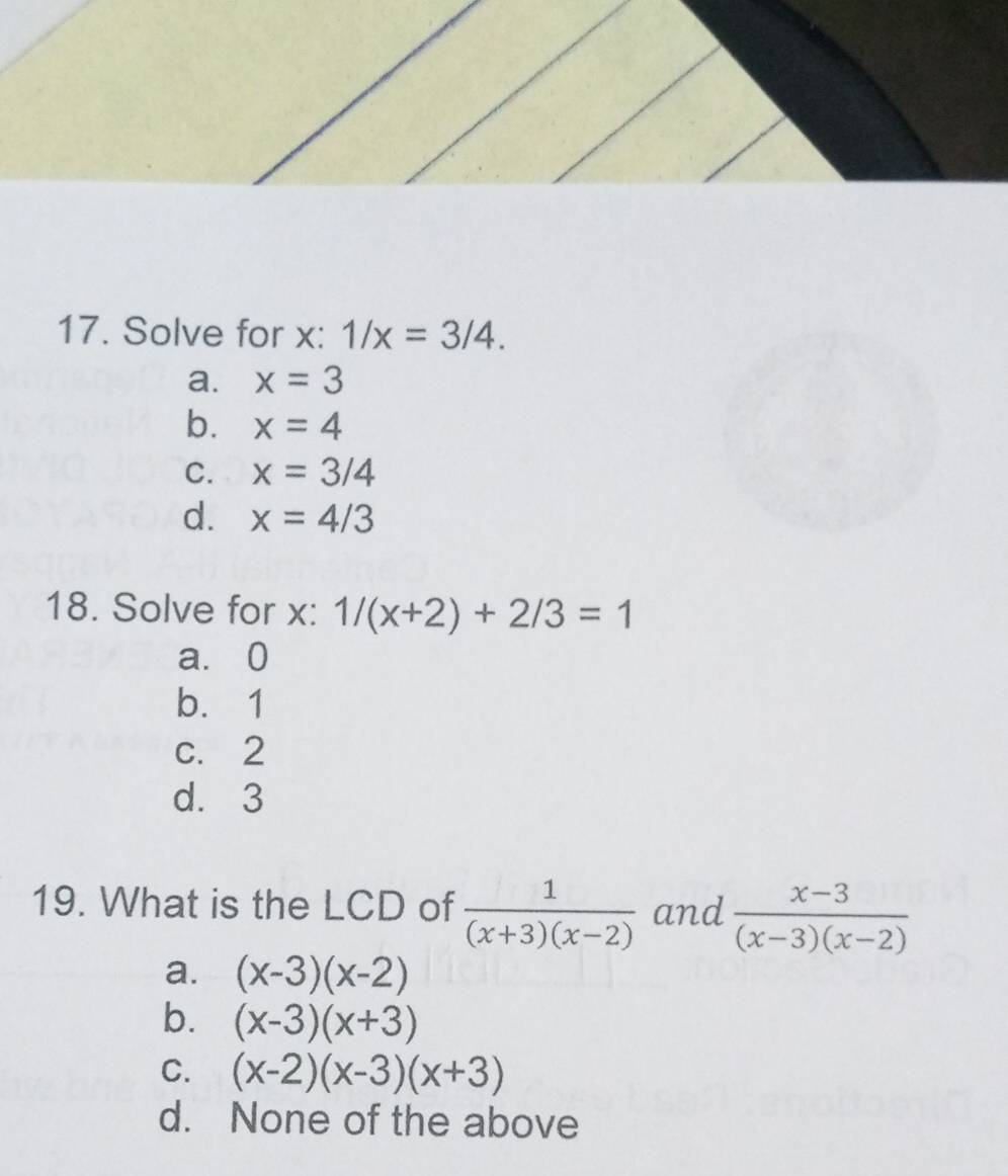 Solve for x : 1/x=3/4.
a. x=3
b. x=4
C. x=3/4
d. x=4/3
18. Solve for x : 1/(x+2)+2/3=1
a. 0
b. 1
c. 2
d. 3
19. What is the LCD of  1/(x+3)(x-2)  and  (x-3)/(x-3)(x-2) 
a. (x-3)(x-2)
b. (x-3)(x+3)
C. (x-2)(x-3)(x+3)
d. None of the above