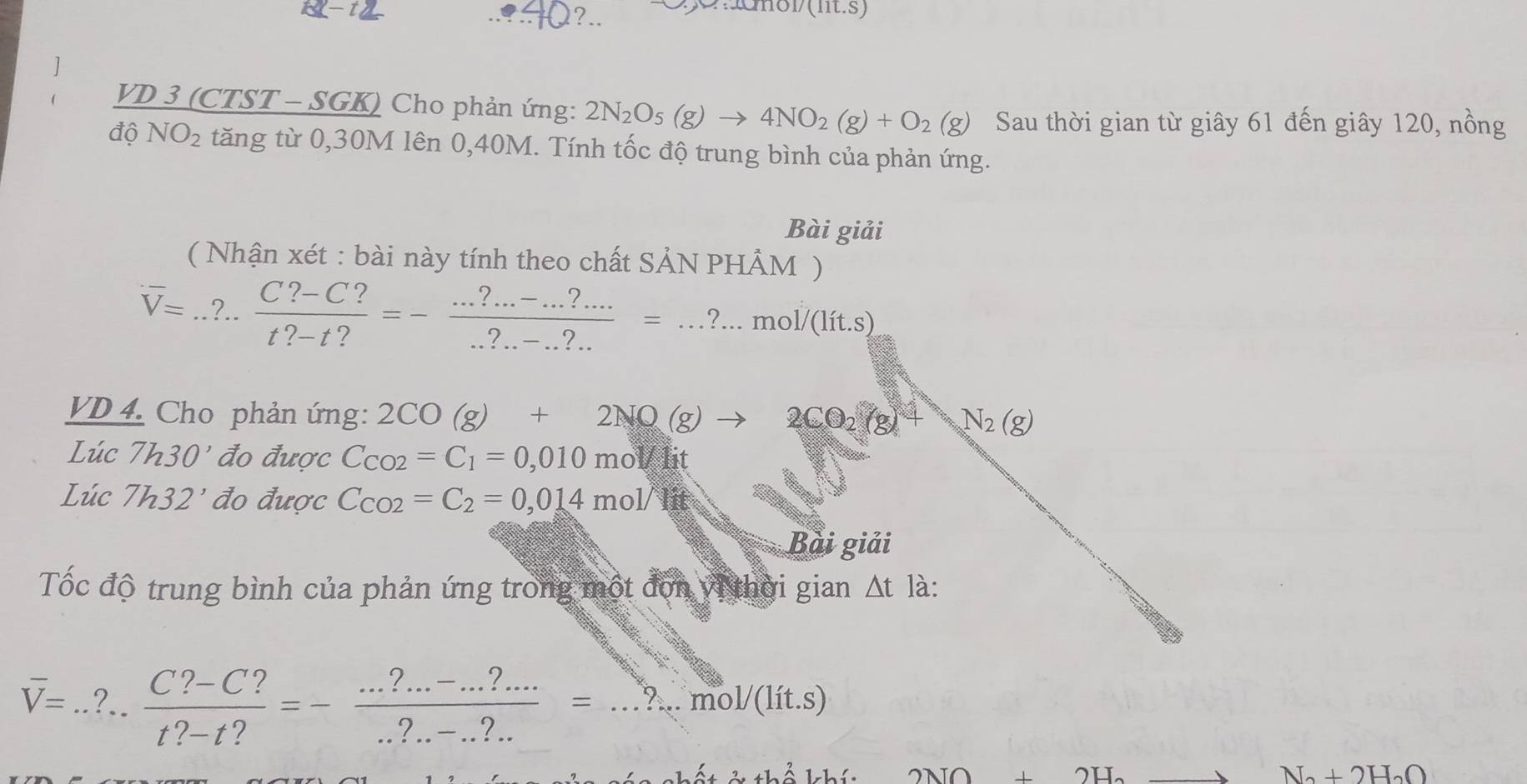 ?.. 
Cnunol (it.s) 
VD 3(CT 
_ 3(CTST-Sc GK) * Cho phản ứng: 2N_2O_5(g)to 4NO_2(g)+O_2(g) Sau thời gian từ giây 61 đến giây 120, nồng 
đ 6NO_2 tăng từ 0, 30M lên 0, 40M. Tính tốc độ trung bình của phản ứng. 
Bài giải 
( Nhận xét : bài này tính theo chất SẢN PHÂM )
overline V=... (C?-C?)/t?-t? =- (...?..-...)/...?.?.?.... =...mol/(lit.s)
VD 4. Cho phản ứng: 2CO(g)+2NO(g)to 2CO_2(g)+ N_2(g)
Lúc 7h30^, đo được C_CO2=C_1=0,010molit
Lúc 7h32^, đo được C_CO2=C_2=0,014mol/
Bài giải 
Tốc độ trung bình của phản ứng trong một đơn vị thời gian △ tla
overline V=... (C?-C?)/t?-t? =- (...?..-.?...)/..?.-.?.. =...mol/(lit.s)
ất ở thổ khí: 2NO+2H_2 N_2+2H_2O