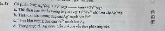 âu 5: Có phản ứng: Ag^+(aq)+Fe^(2+)(aq)to Ag(s)+Fe^(3+)(aq).
a. Thế điện cực chuẩn tương ứng của cặp Fe^(3+)/Fe^(2+) nhỏ hơn cặp Ag*/Ag
b. Tính oxi hóa tương ứng của Ag^+ mạnh hơn Fe^(3+).
c. Tính khử tượng ứng của Fe^(2+) mạnh hơn Ag.
d. Trong thực tế, Ag được điều chế chủ yểu theo phản ứng trên.