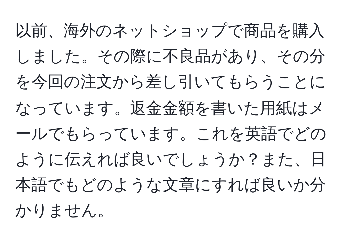 以前、海外のネットショップで商品を購入しました。その際に不良品があり、その分を今回の注文から差し引いてもらうことになっています。返金金額を書いた用紙はメールでもらっています。これを英語でどのように伝えれば良いでしょうか？また、日本語でもどのような文章にすれば良いか分かりません。