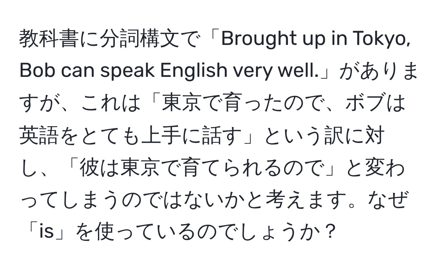 教科書に分詞構文で「Brought up in Tokyo, Bob can speak English very well.」がありますが、これは「東京で育ったので、ボブは英語をとても上手に話す」という訳に対し、「彼は東京で育てられるので」と変わってしまうのではないかと考えます。なぜ「is」を使っているのでしょうか？