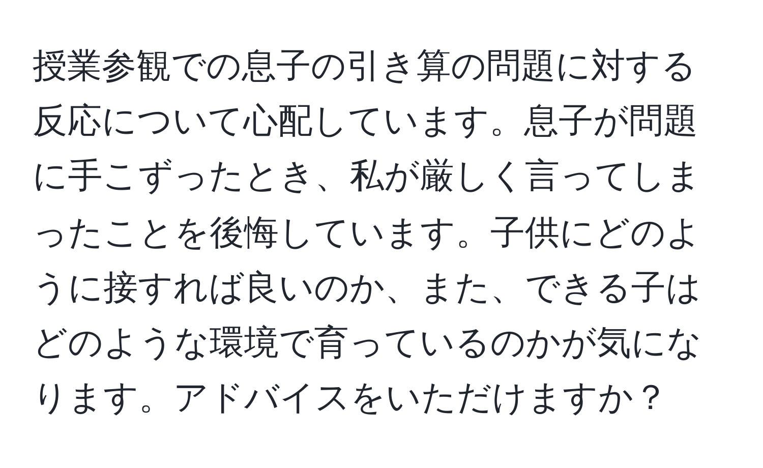 授業参観での息子の引き算の問題に対する反応について心配しています。息子が問題に手こずったとき、私が厳しく言ってしまったことを後悔しています。子供にどのように接すれば良いのか、また、できる子はどのような環境で育っているのかが気になります。アドバイスをいただけますか？