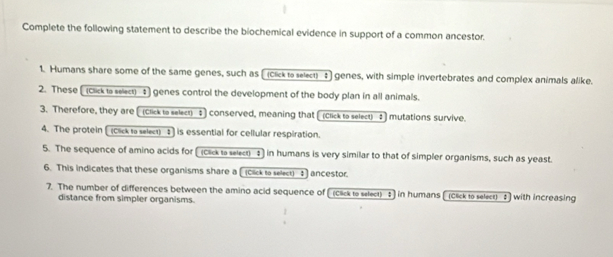 Complete the following statement to describe the biochemical evidence in support of a common ancestor. 
1. Humans share some of the same genes, such as [ (click to select) $ genes, with simple invertebrates and complex animals alike. 
2. These [ (Click to select) genes control the development of the body plan in all animals. 
3. Therefore, they are[ (Click to select) ; conserved, meaning that [(Click to select) : mutations survive. 
4. The protein [ (Click to select) ; ] is essential for cellular respiration. 
5. The sequence of amino acids for [ (click to select) in humans is very similar to that of simpler organisms, such as yeast. 
6. This indicates that these organisms share a [ (Click to select) : ] ancestor. 
7. The number of differences between the amino acid sequence of (Click to select) ; in humans [(Click to select) : with increasing 
distance from simpler organisms.