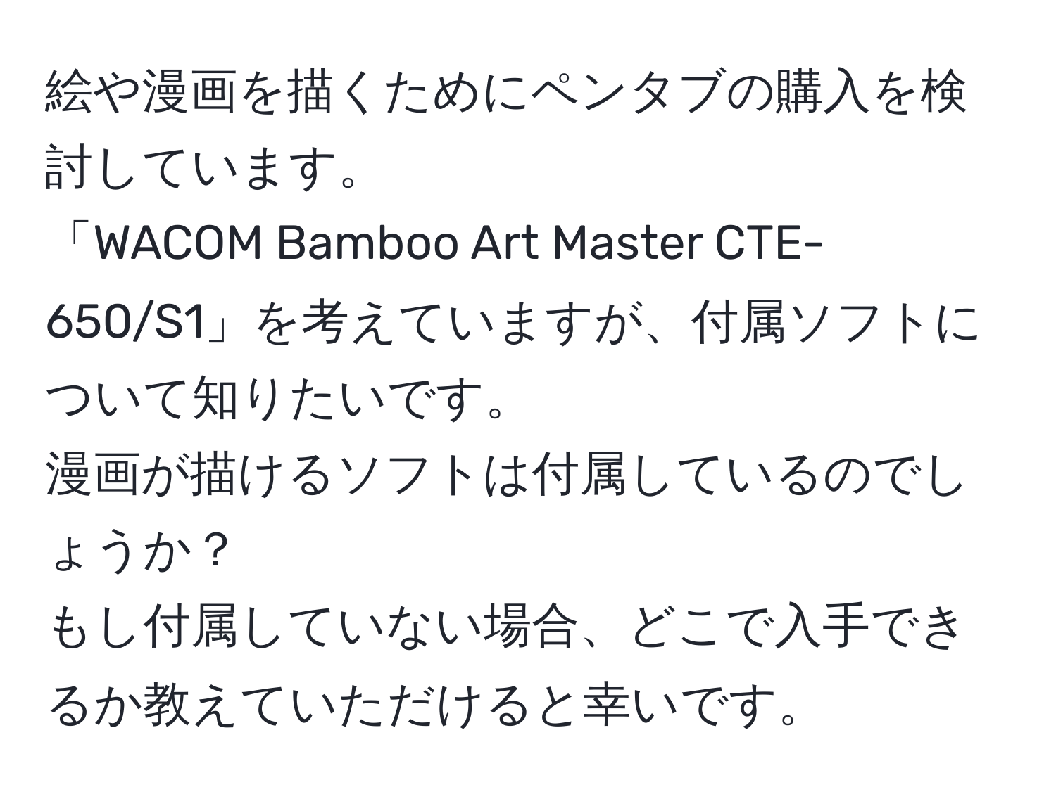 絵や漫画を描くためにペンタブの購入を検討しています。  
「WACOM Bamboo Art Master CTE-650/S1」を考えていますが、付属ソフトについて知りたいです。  
漫画が描けるソフトは付属しているのでしょうか？  
もし付属していない場合、どこで入手できるか教えていただけると幸いです。