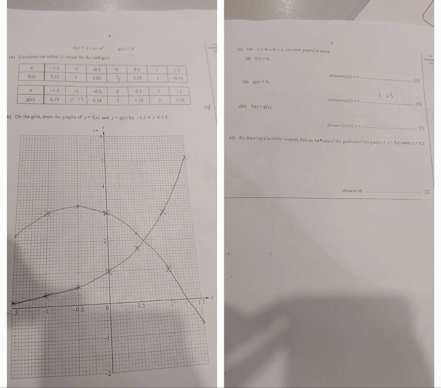 4
f(x)=3-x=x^3 g(x)=3^x (c) For -1.5≤slant x<1.5 use your graphs to solve 
(a) Complete the tables of values for f(x) and g(x).
(i) f(x)=0,
Use
Answer(o )(i)x= _[1]
(ii) g(x)=4,
Answer (c)(ii)x= _
[] (iii) f(x)=g(x) [1]
b) On the grid, draw the graphs of y=f(x) and y=g(x)for-1.5≤slant x≤slant 1.5.
Answer( e)(iii)x=
_[1]
(d) By drawing a suitable tangent, find an estimate of the gradient of the graph of y=f(x) when x=0.5
Answer(d) _[3]
 1.