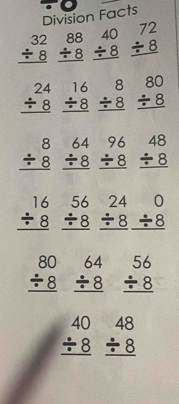Division Facts
beginarrayr 32 / 8 hline endarray beginarrayr 88 / 8 hline endarray beginarrayr 40 / 8 hline endarray beginarrayr 72 / 8 hline endarray
beginarrayr 24 / 8 hline endarray beginarrayr 16 / 8 hline endarray beginarrayr 8 / 8 hline endarray beginarrayr 80 / 8 hline endarray
beginarrayr 8 / 8 hline endarray beginarrayr 64 / 8 hline endarray beginarrayr 96 / 8 hline endarray beginarrayr 48 / 8 hline endarray
beginarrayr 16 / 8 hline endarray beginarrayr 56 / 8 hline endarray beginarrayr 240 / 8/ 8 hline endarray
beginarrayr 80 / 8 hline endarray beginarrayr 64 / 8 hline endarray beginarrayr 56 / 8 hline endarray
beginarrayr 40 / 8 hline endarray beginarrayr 48 / 8 hline endarray