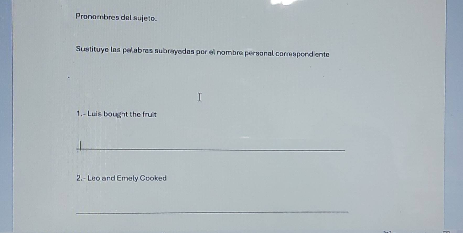 Pronombres del sujeto. 
Sustituye las palabras subrayadas por el nombre personal correspondiente 
1.- Luis bought the fruit 
_ 
2.- Leo and Emely Cooked 
_