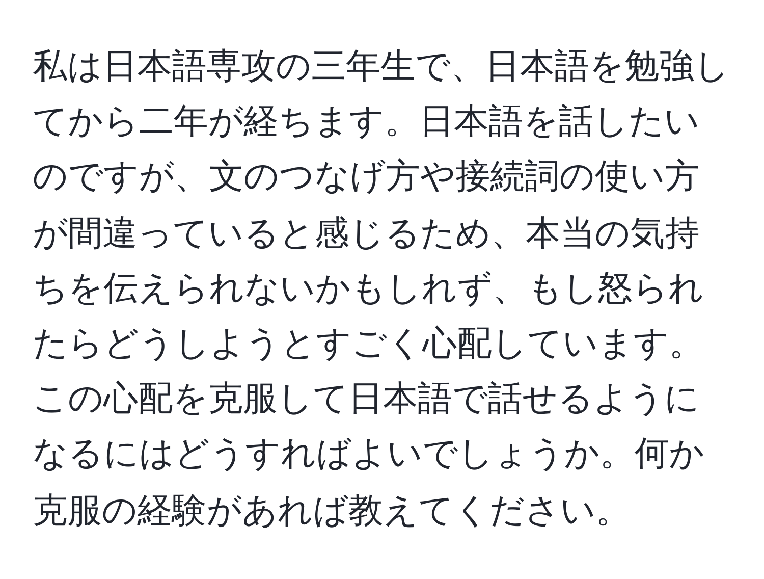 私は日本語専攻の三年生で、日本語を勉強してから二年が経ちます。日本語を話したいのですが、文のつなげ方や接続詞の使い方が間違っていると感じるため、本当の気持ちを伝えられないかもしれず、もし怒られたらどうしようとすごく心配しています。この心配を克服して日本語で話せるようになるにはどうすればよいでしょうか。何か克服の経験があれば教えてください。