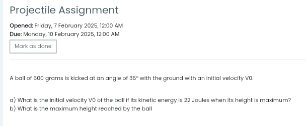 Projectile Assignment 
Opened: Friday, 7 February 2025, 12:00 AM 
Due: Monday, 10 February 2025, 12:00 AM 
Mark as done 
A ball of 600 grams is kicked at an angle of 35° with the ground with an initial velocity V0. 
a) What is the initial velocity V0 of the ball if its kinetic energy is 22 Joules when its height is maximum? 
b) What is the maximum height reached by the ball