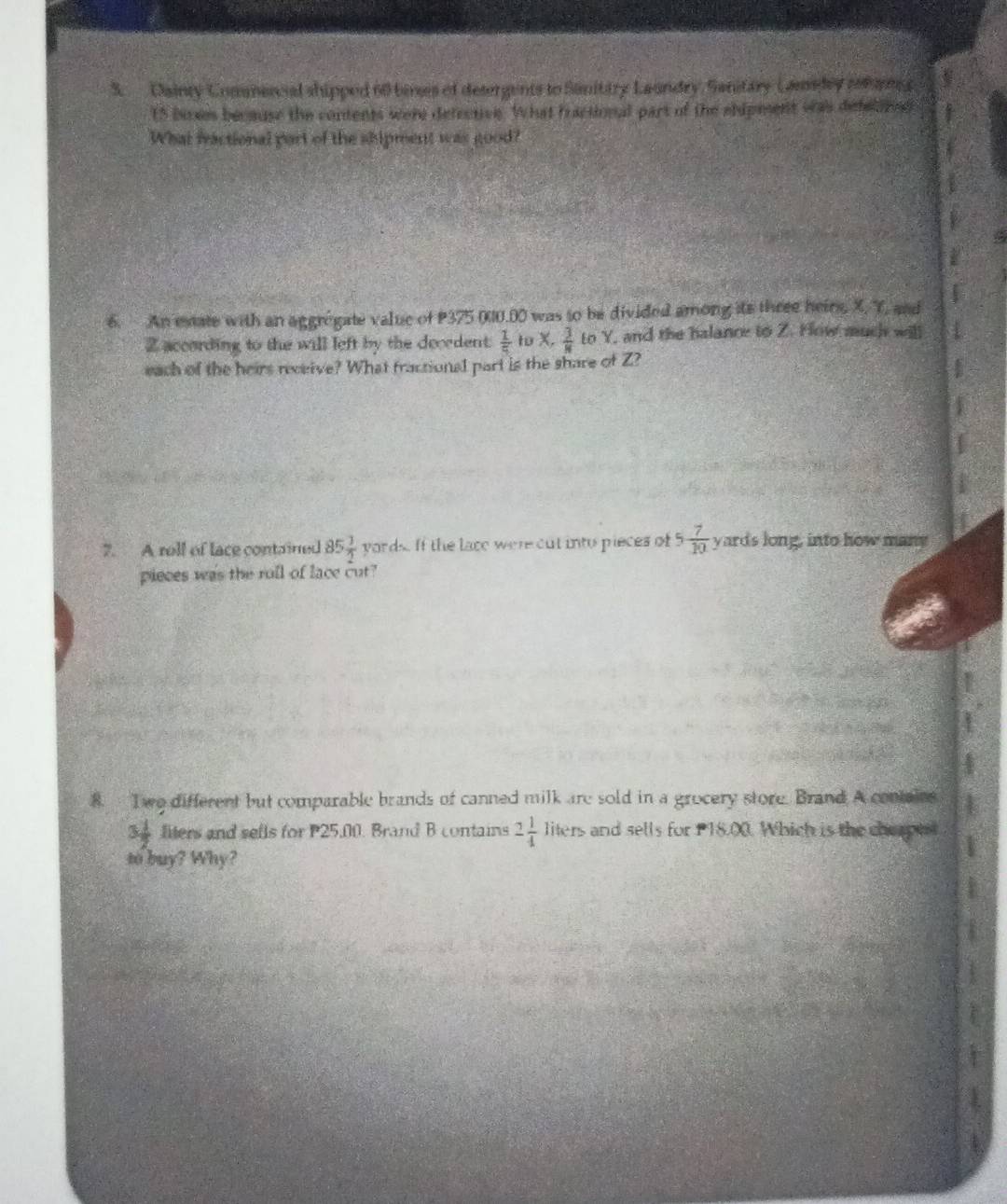 Dainty Commenial shipped 60 bines of desergents to Sanitary Laundry, Sanitary Camadey pemn g
15 buses because the contents were defective. What fractional part of the ehipment was defelond 
What fractional part of the shipment was good? 
6. An estate with an aggrégate value of P375 000.00 was to be divided among its three heirs, X. Y, and
Z according to the will left by the decedent.  1/5  to x,  3/8  to Y, and the halance to Z. How much will 
each of the heirs receive? What fractional part is the share of Z? 
7. A roll of lace contained 85 1/2  yords. If the lace were out into pieces of 5 7/10  yards long, into how many 
pieces was the roll of lace cut? 
8. I wo different but comparable brands of canned milk are sold in a grocery store. Brand A conair
3 1/2  liters and sells for P25,00. Brand B contains 2 1/4  lit ers and sells for P18.00. Which is the cherpe 
to buy? Why?