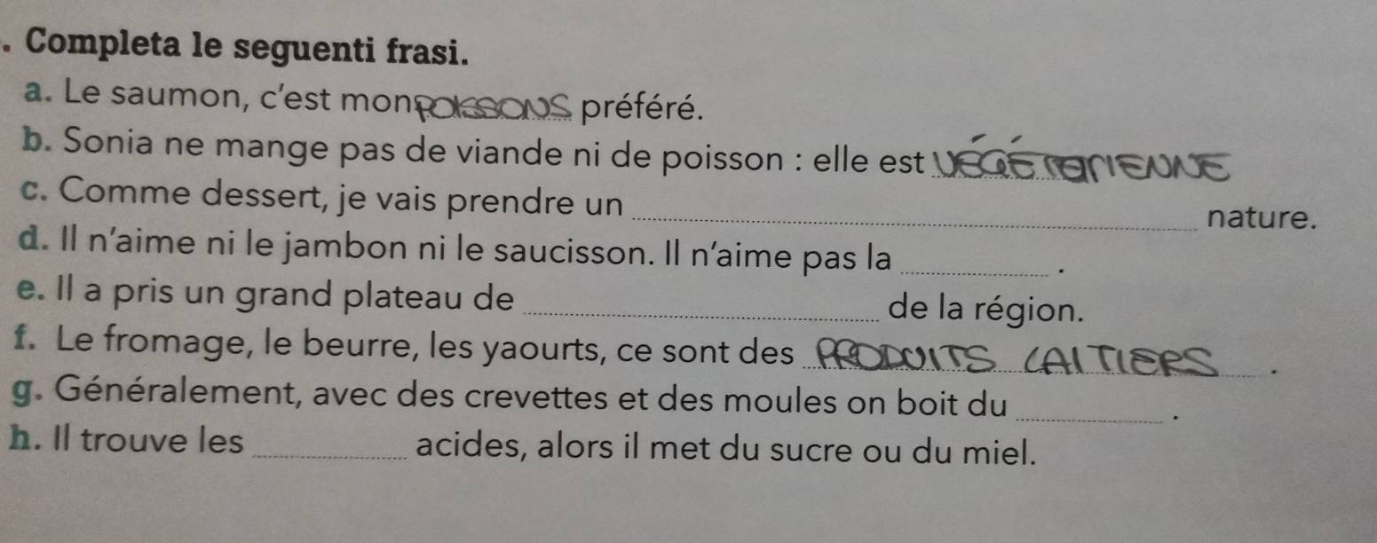 Completa le seguenti frasi. 
a. Le saumon, c'est monç nS préféré. 
b. Sonia ne mange pas de viande ni de poisson : elle est US E NE 
c. Comme dessert, je vais prendre un _nature. 
d. Il n'aime ni le jambon ni le saucisson. Il n'aime pas la_ 
. 
e. Il a pris un grand plateau de _de la région. 
_ 
f. Le fromage, le beurre, les yaourts, ce sont des 
. 
g. Généralement, avec des crevettes et des moules on boit du_ 
. 
h. ll trouve les _acides, alors il met du sucre ou du miel.