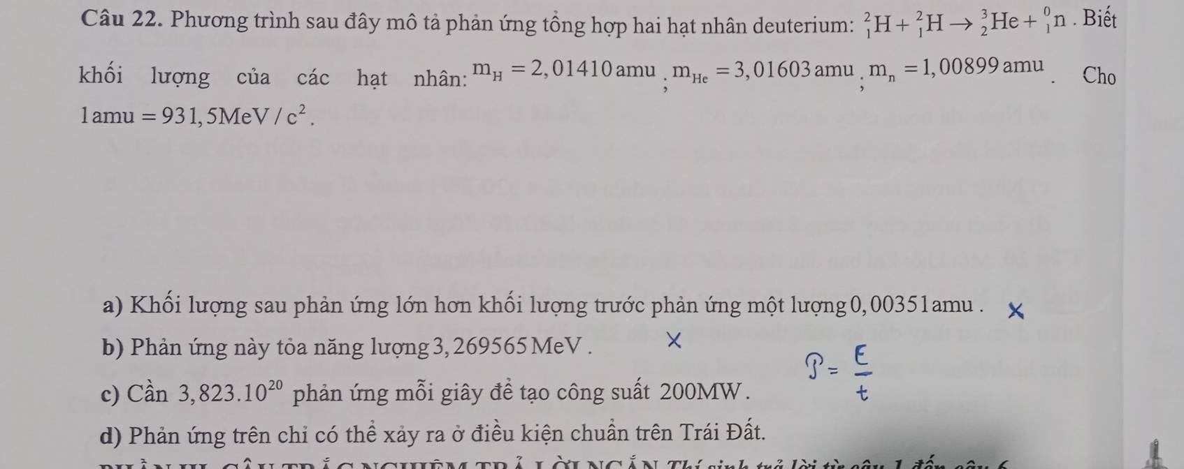 Phương trình sau đây mô tả phản ứng tổng hợp hai hạt nhân deuterium: _1^(2H+_1^2Hto _2^3He+_1^0n. Biết
khối lượng của các hạt nhân: m_H)=2,01410amu, m_He=3,01603amu, m_n=1,00899amu Cho
1amu=931,5MeV/c^2.
a) Khối lượng sau phản ứng lớn hơn khối lượng trước phản ứng một lượng 0,00351amu. X
b) Phản ứng này tỏa năng lượng 3, 269565 MeV . ×
c) Can3,823.10^(20) phản ứng mỗi giây để tạo công suất 200MW.
d) Phản ứng trên chi có thể xảy ra ở điều kiện chuẩn trên Trái Đất.