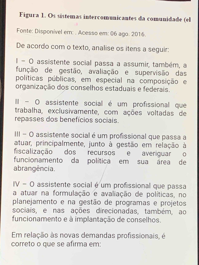 Figura 1. Os sistemas intercomunicantes da comunidade (el
Fonte: Disponível em: . Acesso em: 06 ago. 2016.
De acordo com o texto, analise os itens a seguir:
1 - O assistente social passa a assumir, também, a
função de gestão, avaliação e supervisão das
políticas públicas, em especial na composição e
organização dos conselhos estaduais e federais.
II - O assistente social é um profissional que
trabalha, exclusivamente, com ações voltadas de
repasses dos benefícios sociais.
III − O assistente social é um profissional que passa a
atuar, principalmente, junto à gestão em relação à
fiscalização dos recursos e averiguar o
funcionamento da política em sua área de
abrangência.
IV − O assistente social é um profissional que passa
a atuar na formulação e avaliação de políticas, no
planejamento e na gestão de programas e projetos
sociais, e nas ações direcionadas, também, ao
funcionamento e à implantação de conselhos.
Em relação às novas demandas profissionais, é
correto o que se afirma em: