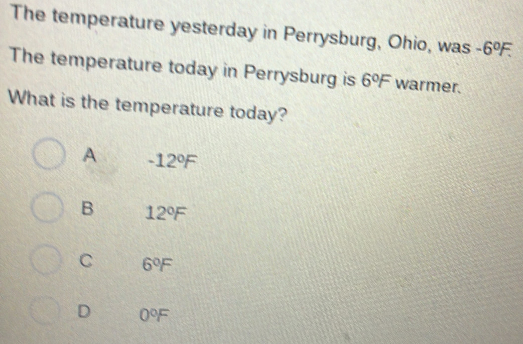 The temperature yesterday in Perrysburg, Ohio, was -6°F. 
The temperature today in Perrysburg is 6°F warmer.
What is the temperature today?
A -12°F
B 12°F
C 6°F
D 0°F