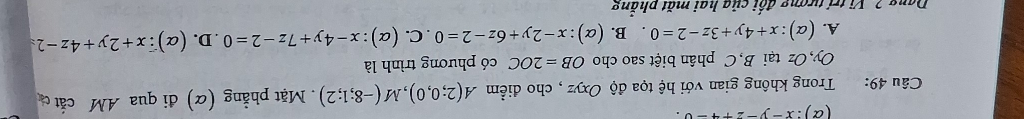 (α ):x-y-z+4=0. 
Câu 49: Trong không gian với hệ tọa độ Oxyz , cho điểm A(2;0,0), M(-8;1;2). Mặt phẳng (α) đi qua AM cắt c
Oy, Oz tại B,C phân biệt sao cho OB=2OC có phương trình là
A. (alpha ):x+4y+3z-2=0. B. (alpha ):x-2y+6z-2=0. C. (alpha ):x-4y+7z-2=0. D. ( alpha ) ∵ x+2y+4z-2=
Dang 2 Vị trí tượng đối của hai mặt phẳng