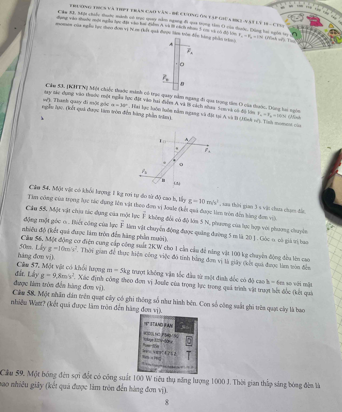 100 110 120 1ã0
trường thCS và thPT trần CaO vân - đề cương ôn tập giữa HK2 -Vật Lý 10 - CTST
Câu 52. Một chiếc thuớc mảnh có trục quay nằm ngang đi qua trọng tâm O của thước. Dùng hai ngồn tay
dụng vào thuớc một ngẫu lực đặt vào hai điểm A và B cách nhau 5 cm và có độ lớn
momen của ngẫu lực theo đơn vị N.m (kết quả được làm tròn đến hàng phần trăm). F_A=F_B=1N (Hình ve^2 ). Tinn
A
vector F_A
overline F_B
B
Câu 53. [KHTN] Một chiếc thuớc mảnh có trục quay nằm ngang đi qua trọng tâm O của thước. Dùng hai ngón
tay tác dụng vào thuớc một ngẫu lực đặt vào hai điểm A và B cách nhau 5cm và có độ lớn F_A=F_B=10N (Hình
ngẫu lực. (kết quả được làm tròn đến hàng phần trăm).
về). Thanh quay đi một góc alpha =30°. Hai lực luôn luôn nằm ngang và đặt tại A và B (Hình vẽ). Tính moment của
I A
α vector F_A
α
vector F_B
B (△)
Câu 54. Một vật có khối lượng 1 kg rơi tự do từ độ cao h, lấy g=10m/s^2 , sau thời gian 3 s vật chưa chạm đất.
Tìm công của trọng lực tác dụng lên vật theo đơn vị Joule (kết quả được làm tròn đến hàng đơn vị).
Câu 55. Một vật chịu tác dụng của một lực vector F không đổi có độ lớn 5 N, phương của lực hợp với phương chuyễn
động một góc α . Biết công của lực vector F làm vật chuyển động được quãng đường 5 m là 20 J . Góc α có giá trị bao
nhiêu độ (kết quả được làm tròn đến hàng phần mười).
Câu 56. Một động cơ điện cung cấp công suất 2KW cho 1 cần cầu đề nâng vật 100 kg chuyển động đều lên cao
hàng đơn vị).
50m. Lấy g=10m/s^2. Thời gian để thực hiện công việc đó tính bằng đơn vị là giây (kết quả được làm tròn đến
Câu 57. Một vật có khối lượng m=5kg trượt không vận tốc đầu từ một đinh dốc có độ cao h=6m so với mặt
đất. Lấy g=9,8m/s^2. Xác định công theo đơn vị Joule của trọng lực trong quá trình vật trượt hết dốc (kết quả
được làm tròn đến hàng đơn vị).
Câu 58. Một nhãn dán trên quạt cây có ghi thông số như hình bên. Con số công suất ghi trên quạt cây là bao
nhiêu Watt? (kết quả được làm tròn đến hàng đơn vị).
16° STAND FAN 4
MODEL NO FS40-150
Volage 220V-50hz
Pawer 50W
S s4 7 2 1 14 1611 0 6 2 5 2
Made in PRC
Câu 59. Một bóng đèn sợi đốt có công suất 100 W tiêu thụ năng lượng 1000 J. Thời gian thắp sáng bóng đèn là
bao nhiêu giây (kết quả được làm tròn đến hàng đơn vị).
8