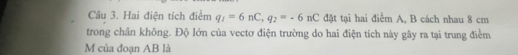 Hai điện tích điểm q_1=6nC, q_2=-6 nC đặt tại hai điểm A, B cách nhau 8 cm
trong chân không. Độ lớn của vectơ điện trường do hai điện tích này gây ra tại trung điểm
M của đoạn AB là