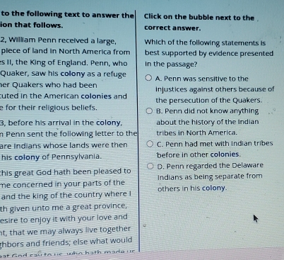 to the following text to answer the Click on the bubble next to the
ion that follows. correct answer.
2, William Penn received a large, Which of the following statements is
piece of land in North America from best supported by evidence presented 
es 11, the King of England. Penn, who In the passage?
Quaker, saw his colony as a refuge
her Quakers who had been A. Penn was sensitive to the
cuted in the American colonies and injustices against others because of
e for their religious beliefs. the persecution of the Quakers.
B. Penn did not know anything
3, before his arrival in the colony, about the history of the Indian
n Penn sent the following letter to the tribes in North America.
are Indians whose lands were then C. Penn had met with Indian tribes
his colony of Pennsylvania. before in other colonies.
this great God hath been pleased to D. Penn regarded the Delaware
me concerned in your parts of the Indians as being separate from
and the king of the country where I others in his colony.
th given unto me a great province,
esire to enjoy it with your love and 
nt, that we may always live together
ghbors and friends; else what would
at G ad cau to re who hath mada ur