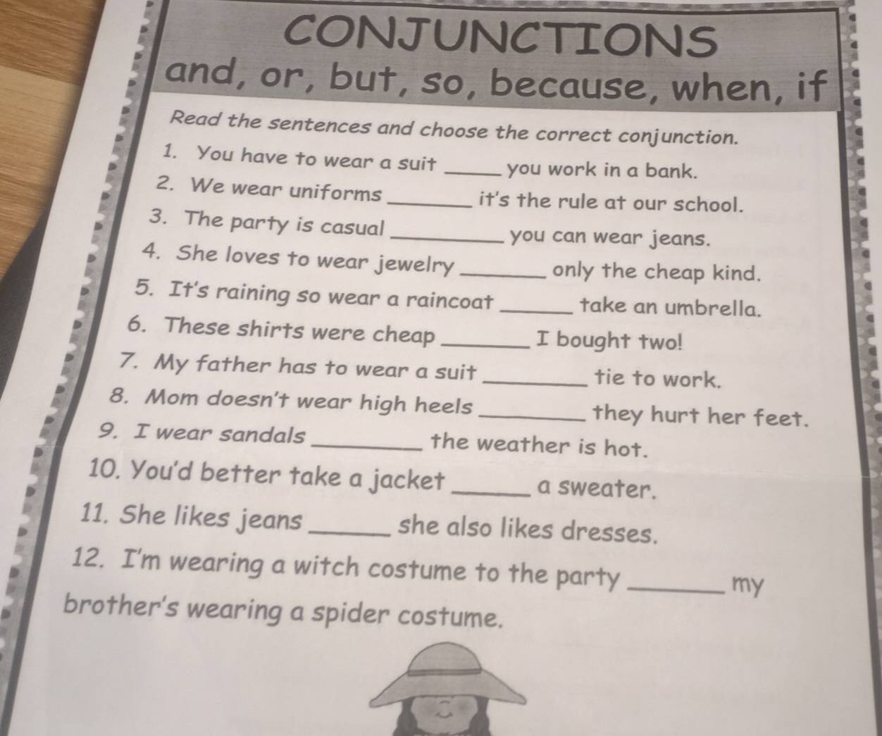 CONJUNCTIONS 
and, or, but, so, because, when, if 
Read the sentences and choose the correct conjunction. 
1. You have to wear a suit _you work in a bank. 
2. We wear uniforms _it's the rule at our school. 
3. The party is casual 
_you can wear jeans. 
4. She loves to wear jewelry_ 
only the cheap kind. 
5. It's raining so wear a raincoat _take an umbrella. 
6. These shirts were cheap _I bought two! 
7. My father has to wear a suit _tie to work. 
8. Mom doesn't wear high heels _they hurt her feet. 
9. I wear sandals _the weather is hot. 
10. You'd better take a jacket _a sweater. 
11. She likes jeans _she also likes dresses. 
12. I'm wearing a witch costume to the party_ 
my 
brother's wearing a spider costume.