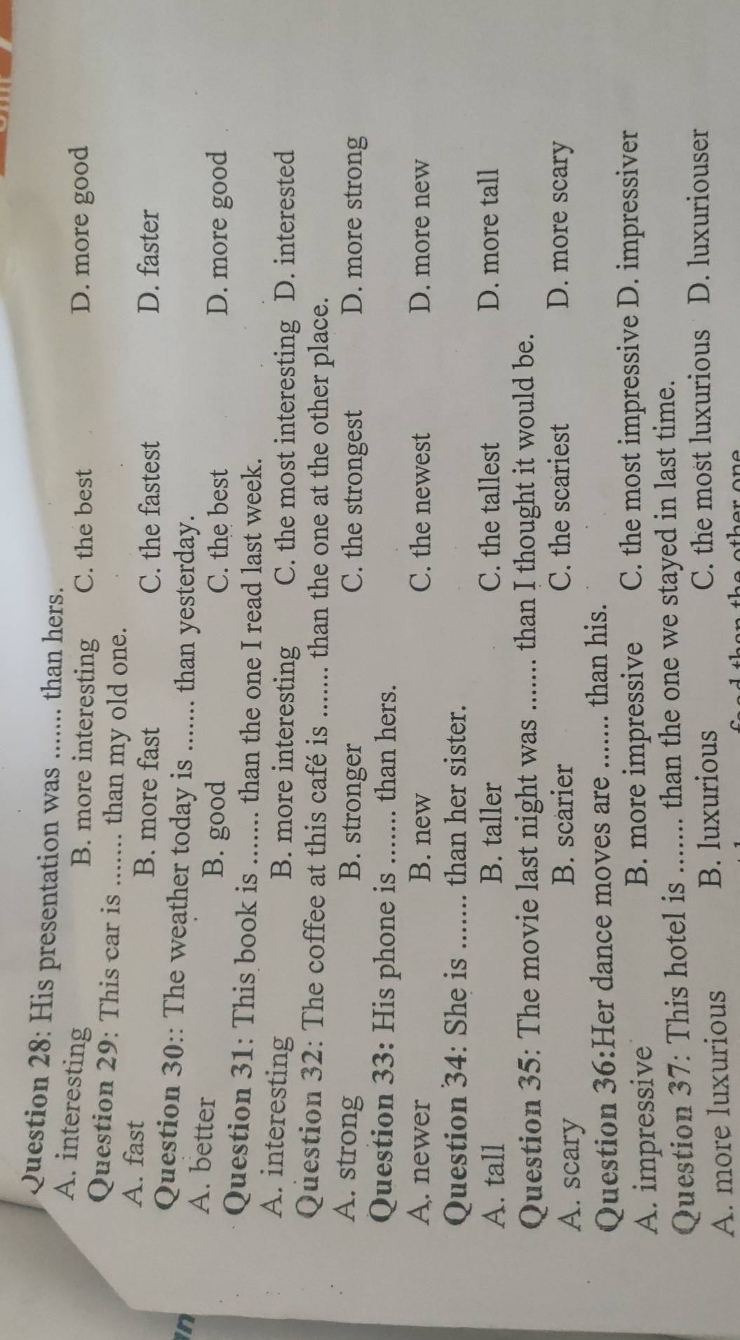 His presentation was ....... than hers.
A. interesting
B. more interesting C. the best D. more good
Question 29: This car is ... .. than my old one.
A. fast B. more fast C. the fastest D. faster
in
Question 30:: The weather today is_ .... than yesterday.
A. better
B. good C. the best D. more good
Question 31: This book is_ than the one I read last week.
A. interesting B. more interesting C. the most interesting D. interested
Question 32: The coffee at this café is ....... than the one at the other place.
A. strong B. stronger C. the strongest D. more strong
Question 33: His phone is_ than hers.
A. newer B. new C. the newest D. more new
Question 34: She is_ than her sister.
A. tall B. taller C. the tallest D. more tall
Question 35: The movie last night was ....... than I thought it would be.
A. scary
B. scarier C. the scariest D. more scary
Question 36:Her dance moves are _than his.
A. impressive B. more impressive C. the most impressive D. impressiver
Question 37: This hotel is _than the one we stayed in last time.
B. luxurious
A. more luxurious C. the most luxurious D. luxuriouser