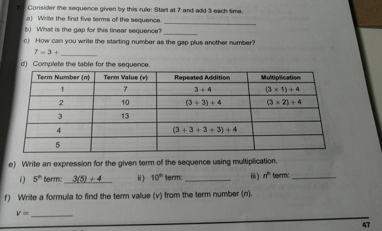 Consider the sequence given by this rule: Start at 7 and add 3 each time.
a) Write the first five terms of the sequence.
_
b) What is the gap for this linear sequence?_
c) How can you write the starting number as the gap plus another number?
_ 7=3+
d) Complete the table for the sequence.
e) Write an expression for the given term of the sequence using multiplication.
i ) 5^(th) term: 3(5)+4 ⅱ) 10^(th) term: _ⅲ) n^(th) term:_
f) Write a formula to find the term value (v) from the term number (n).
V= _
47