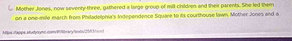Mother Jones, now seventy-three, gathered a large group of mill children and their parents. She led them 
on a one-mile march from Philadelphia's Independence Square to its courthouse lawn. Mother Jones and a 
https://apps.studysync.com/#!/library/texts/2583/read