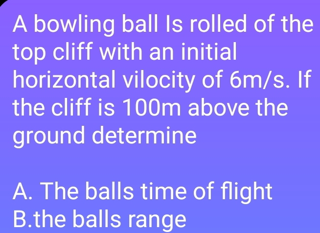 A bowling ball Is rolled of the
top cliff with an initial
horizontal vilocity of 6m/s. If
the cliff is 100m above the
ground determine
A. The balls time of flight
B.the balls range