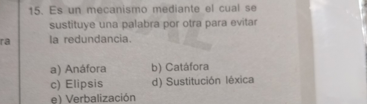 Es un mecanismo mediante el cual se
sustituye una palabra por otra para evitar
ra
la redundancia.
a) Anáfora b) Catáfora
c) Elipsis d) Sustitución léxica
e) Verbalización