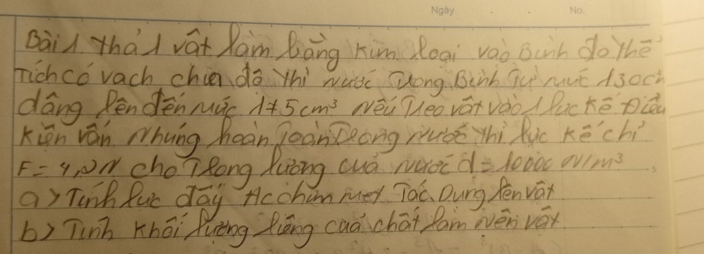 Dai thài vát Ram bāng kim loai vào Bunh do thē 
hichco vach chiando yhi wutc Zong. Binh ju muc A3o0 
dáng Pendēn mác 175cm^3 Nēú éo váivàò /lucké pQ 
kin ván hung heàn joon Zeong ruóǒ thì Ruc Kēchí
F=4,2N choTRong Zuòng cuó ruoc d=10000 N/m^3
a Tink Ruc day Hcoham mey Toc Dung fenvar 
b) Tinh Khōi fuèng Ziāng caǎ chāi fam evén váx