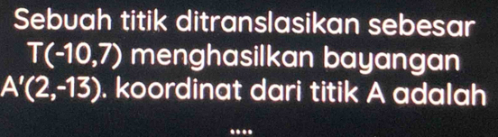 Sebuah titik ditranslasikan sebesar
T(-10,7) menghasilkan bayangan
A'(2,-13). koordinat dari titik A adalah 
_