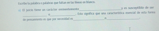 Escribe la palabra o palabras que faltan en las líneas en blanco. 
a) El juicio tiene un carácter eminentemente_ y es susceptible de ser 
_ 
_ 
. Esto significa que una característica esencial de esta forma 
de pensamiento es que por necesidad es_ 
_.