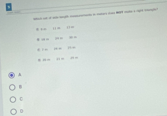 Which set of side length measurements in meters does NOT make a right triongle?
0m 11 m t3 m
⑤ t8 m 24m 30 m
2 m 24 m 25 m
20 m 21 m 29 m
A
B
C
D