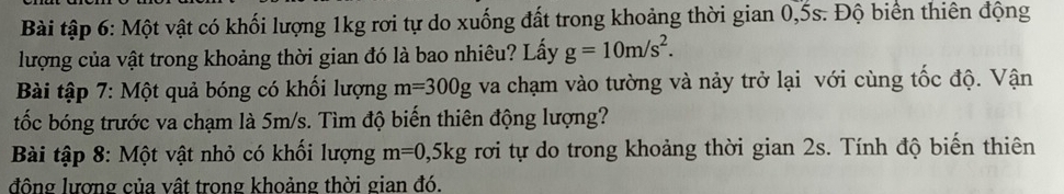 Bài tập 6: Một vật có khối lượng 1kg rơi tự do xuống đất trong khoảng thời gian 0, 5s. Độ biển thiên động 
lượng của vật trong khoảng thời gian đó là bao nhiêu? Lấy g=10m/s^2. 
Bài tập 7: Một quả bóng có khối lượng m=300g va chạm vào tường và nảy trở lại với cùng tốc độ. Vận 
tốc bóng trước va chạm là 5m/s. Tìm độ biến thiên động lượng? 
Bài tập 8: Một vật nhỏ có khối lượng m=0, 5kg rơi tự do trong khoảng thời gian 2s. Tính độ biến thiên 
đông lượng của vật trong khoảng thời gian đó.