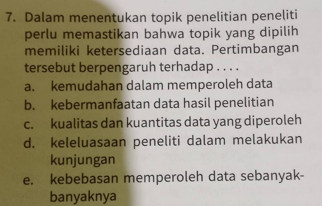 Dalam menentukan topik penelitian peneliti
perlu memastikan bahwa topik yang dipilih
memiliki ketersediaan data. Pertimbangan
tersebut berpengaruh terhadap . . . .
a. kemudahan dalam memperoleh data
b. kebermanfaatan data hasil penelitian
c. kualitas dan kuantitas data yang diperoleh
d. keleluasaan peneliti dalam melakukan
kunjungan
e. kebebasan memperoleh data sebanyak-
banyaknya