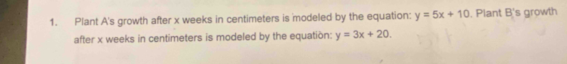 Plant A's growth after x weeks in centimeters is modeled by the equation: y=5x+10. Plant B's growth
after x weeks in centimeters is modeled by the equatión: y=3x+20.