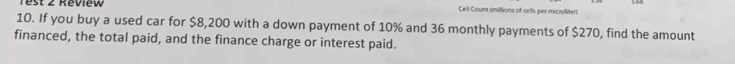 Test 2 Réview Cell Count (mittions of cells per microliter) 
10. If you buy a used car for $8,200 with a down payment of 10% and 36 monthly payments of $270, find the amount 
financed, the total paid, and the finance charge or interest paid.