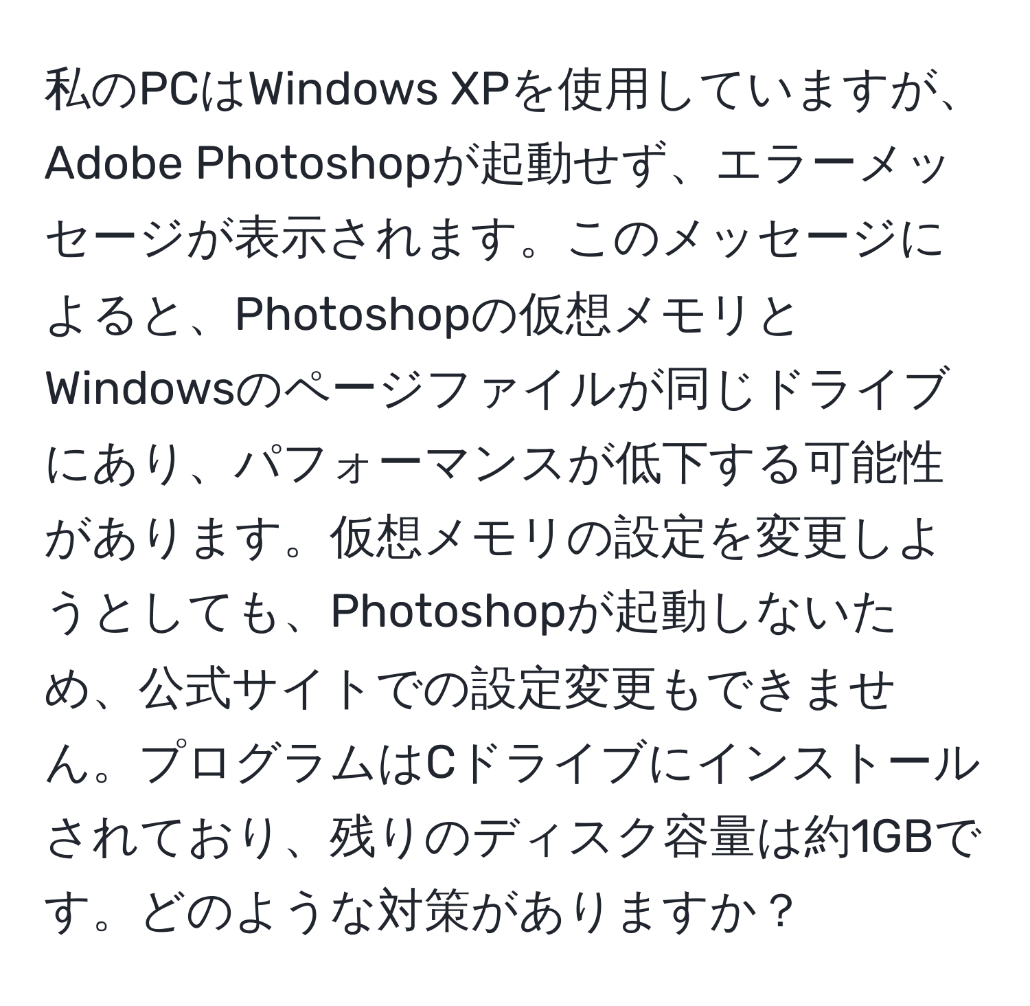 私のPCはWindows XPを使用していますが、Adobe Photoshopが起動せず、エラーメッセージが表示されます。このメッセージによると、Photoshopの仮想メモリとWindowsのページファイルが同じドライブにあり、パフォーマンスが低下する可能性があります。仮想メモリの設定を変更しようとしても、Photoshopが起動しないため、公式サイトでの設定変更もできません。プログラムはCドライブにインストールされており、残りのディスク容量は約1GBです。どのような対策がありますか？